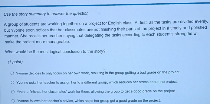 Use the story summary to answer the question.
A group of students are working together on a project for English class. At first, all the tasks are divided evenly,
but Yvonne soon notices that her classmates are not finishing their parts of the project in a timely and polished
manner. She recalls her teacher saying that delegating the tasks according to each student's strengths will
make the project more manageable.
What would be the most logical conclusion to the story?
(1 point)
Yvonne decides to only focus on her own work, resulting in the group getting a bad grade on the project.
Yvonne asks her teacher to assign her to a different group, which reduces her stress about the project.
Yvonne finishes her classmates' work for them, allowing the group to get a good grade on the project.
Yvonne follows her teacher's advice, which helps her group get a good grade on the project.