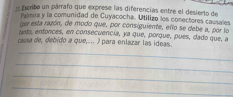 Escribo un párrafo que exprese las diferencias entre el desierto de 
Palmira y la comunidad de Cuyacocha. Utilizo los conectores causales 
s _(por esta razón, de modo que, por consiguiente, ello se debe a, por lo 
tanto, entonces, en consecuencia, ya que, porque, pues, dado que, a 
causa de, debido a que,... ) para enlazar las ideas. 
_ 
_ 
_