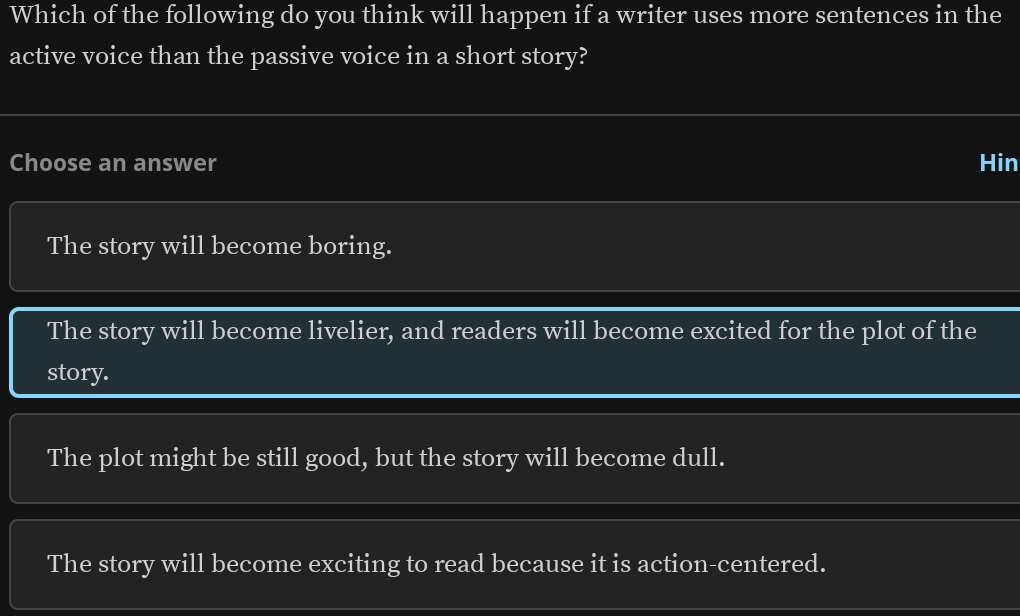 Which of the following do you think will happen if a writer uses more sentences in the
active voice than the passive voice in a short story?
Choose an answer Hin
The story will become boring.
The story will become livelier, and readers will become excited for the plot of the
story.
The plot might be still good, but the story will become dull.
The story will become exciting to read because it is action-centered.