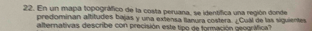 En un mapa topográfico de la costa peruana, se identifica una región donde 
predominan altitudes bajas y una extensa llanura costera. ¿Cuál de las siguientes 
alternativas describe con precisión este tipo de formación geográfica?