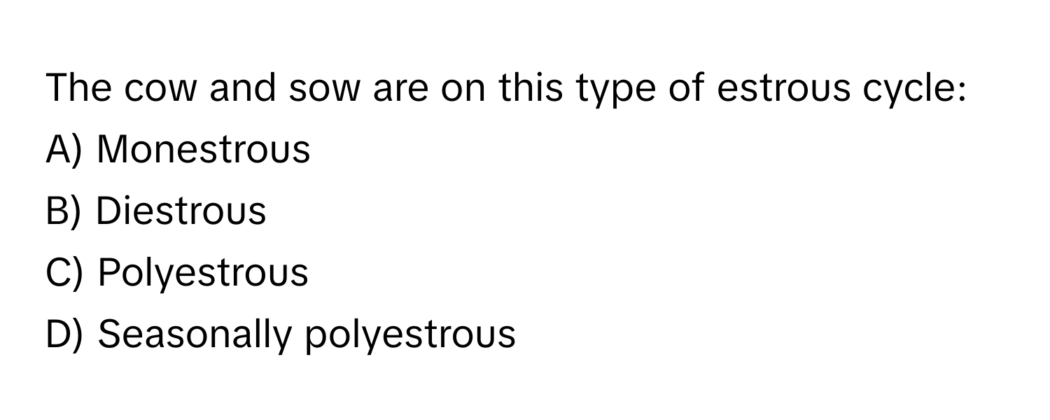 The cow and sow are on this type of estrous cycle: 
A) Monestrous 
B) Diestrous 
C) Polyestrous 
D) Seasonally polyestrous