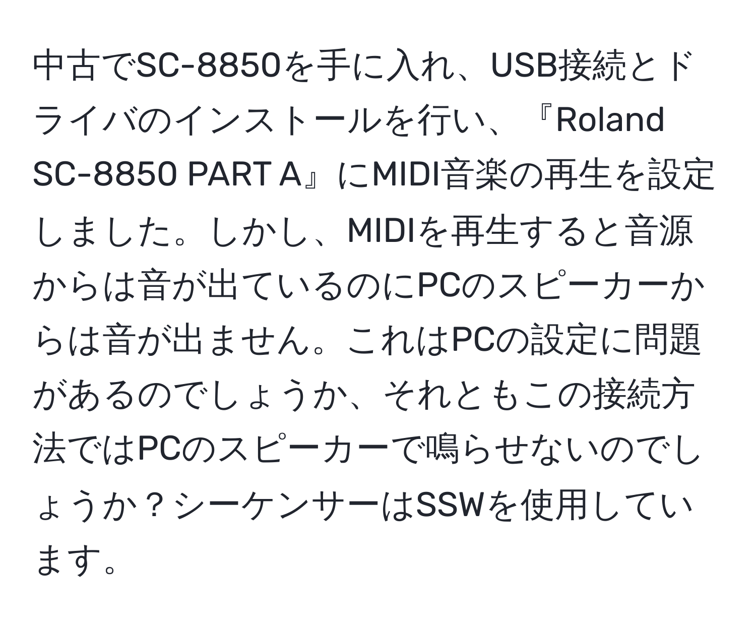 中古でSC-8850を手に入れ、USB接続とドライバのインストールを行い、『Roland SC-8850 PART A』にMIDI音楽の再生を設定しました。しかし、MIDIを再生すると音源からは音が出ているのにPCのスピーカーからは音が出ません。これはPCの設定に問題があるのでしょうか、それともこの接続方法ではPCのスピーカーで鳴らせないのでしょうか？シーケンサーはSSWを使用しています。