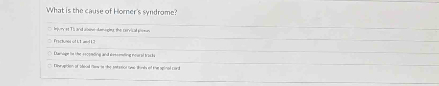 What is the cause of Horner's syndrome?
Injury at T1 and above damaging the cervical plexus
Fractures of L1 and L2
Damage to the ascending and descending neural tracts
Disruption of blood flow to the anterior two thirds of the spinal cord