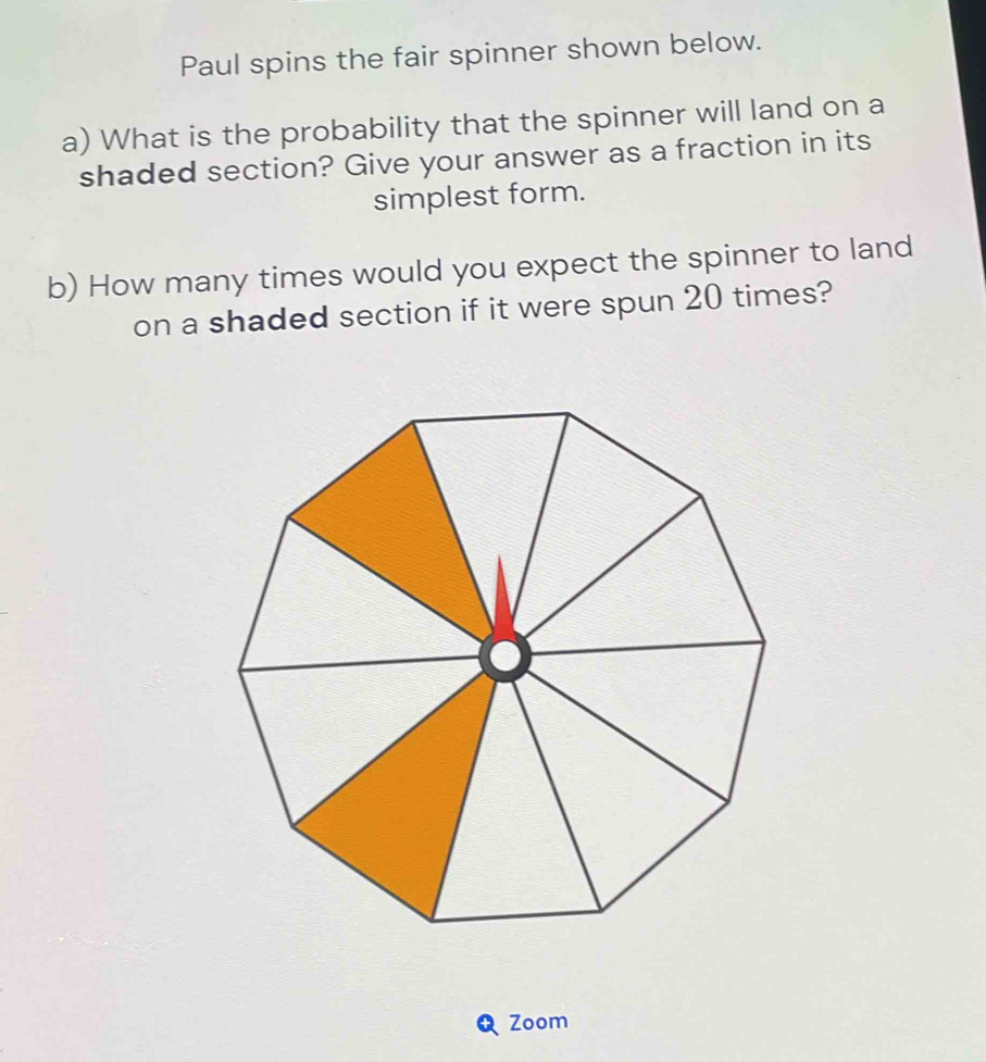 Paul spins the fair spinner shown below. 
a) What is the probability that the spinner will land on a 
shaded section? Give your answer as a fraction in its 
simplest form. 
b) How many times would you expect the spinner to land 
on a shaded section if it were spun 20 times? 
Zoom