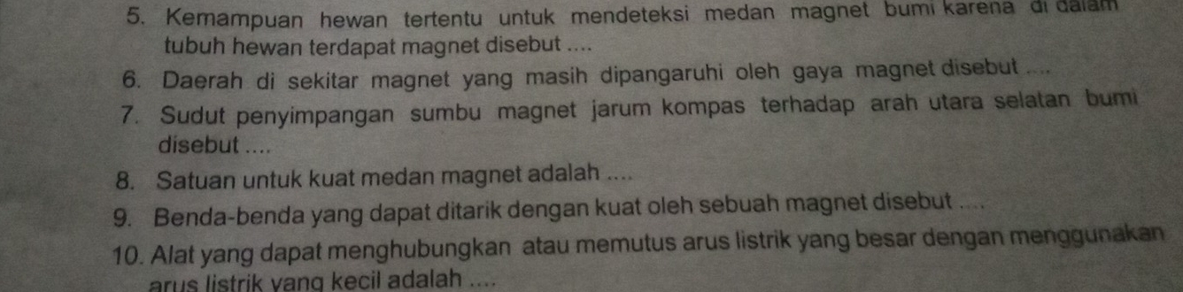 Kemampuan hewan tertentu untuk mendeteksi medan magnet bumi karena di dalam 
tubuh hewan terdapat magnet disebut .... 
6. Daerah di sekitar magnet yang masih dipangaruhi oleh gaya magnet disebut .... 
7. Sudut penyimpangan sumbu magnet jarum kompas terhadap arah utara selatan bumi 
disebut .... 
8. Satuan untuk kuat medan magnet adalah .... 
9. Benda-benda yang dapat ditarik dengan kuat oleh sebuah magnet disebut .... 
10. Alat yang dapat menghubungkan atau memutus arus listrik yang besar dengan menggunakan 
arus listrik vang kecil adalah .....