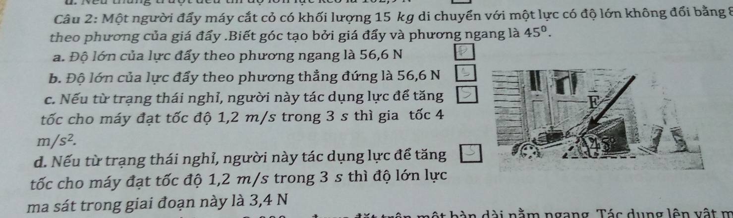 Một người đẩy máy cắt cỏ có khối lượng 15 kg di chuyển với một lực có độ lớn không đổi bằng 8
theo phương của giá đẩy .Biết góc tạo bởi giá đẩy và phương ngang là 45°. 
a. Độ lớn của lực đẩy theo phương ngang là 56,6 N
b. Độ lớn của lực đẩy theo phương thẳng đứng là 56, 6 N
c. Nếu từ trạng thái nghỉ, người này tác dụng lực để tăng
tốc cho máy đạt tốc độ 1,2 m/s trong 3 s thì gia tốc 4
m/s^2.
d. Nếu từ trạng thái nghỉ, người này tác dụng lực để tăng
tốc cho máy đạt tốc độ 1,2 m/s trong 3 s thì độ lớn lực
ma sát trong giai đoạn này là 3,4 N
dài nằm ngang Tác dung lên vật m