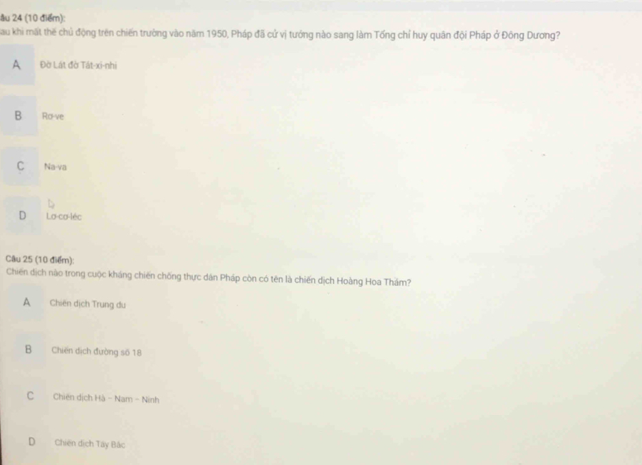 âu 24 (10 điểm):
Sau khi mất thế chủ động trên chiến trường vào năm 1950, Pháp đã cử vị tướng nào sang làm Tổng chỉ huy quân đội Pháp ở Đông Dương?
A Đờ Lát đờ Tát-xi-nhi
B Ro-ve
C Na-va
D La-cơ-léc
Câu 25 (10 điểm):
Chiến dịch nào trong cuộc kháng chiến chống thực dân Pháp còn có tên là chiến dịch Hoàng Hoa Thám?
A Chiến dịch Trung du
B Chiến dịch đường số 18
C Chiến dịch Hà - Nam - Ninh
D Chiến dịch Tây Bắc