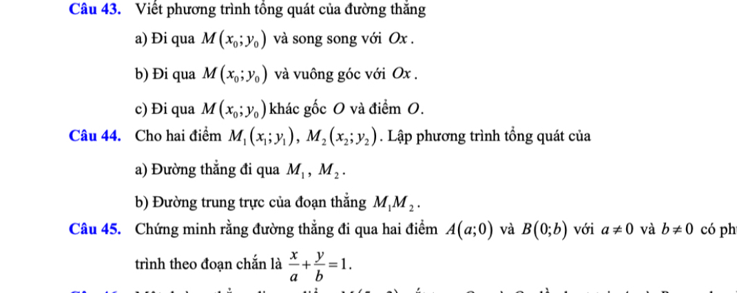 Viết phương trình tổng quát của đường thắng 
a) Đi qua M(x_0;y_0) và song song với Ox. 
b) Đi qua M(x_0;y_0) và vuông góc với Ox. 
c) Đi qua M(x_0;y_0) khác gốc 0 và điểm O. 
Câu 44. Cho hai điểm M_1(x_1;y_1), M_2(x_2; y_2). Lập phương trình tổng quát của 
a) Đường thắng đi qua M_1, M_2. 
b) Đường trung trực của đoạn thẳng M_1M_2. 
Câu 45. Chứng minh rằng đường thẳng đi qua hai điểm A(a;0) và B(0;b) với a!= 0 và b!= 0 có ph 
trình theo đoạn chắn là  x/a + y/b =1.