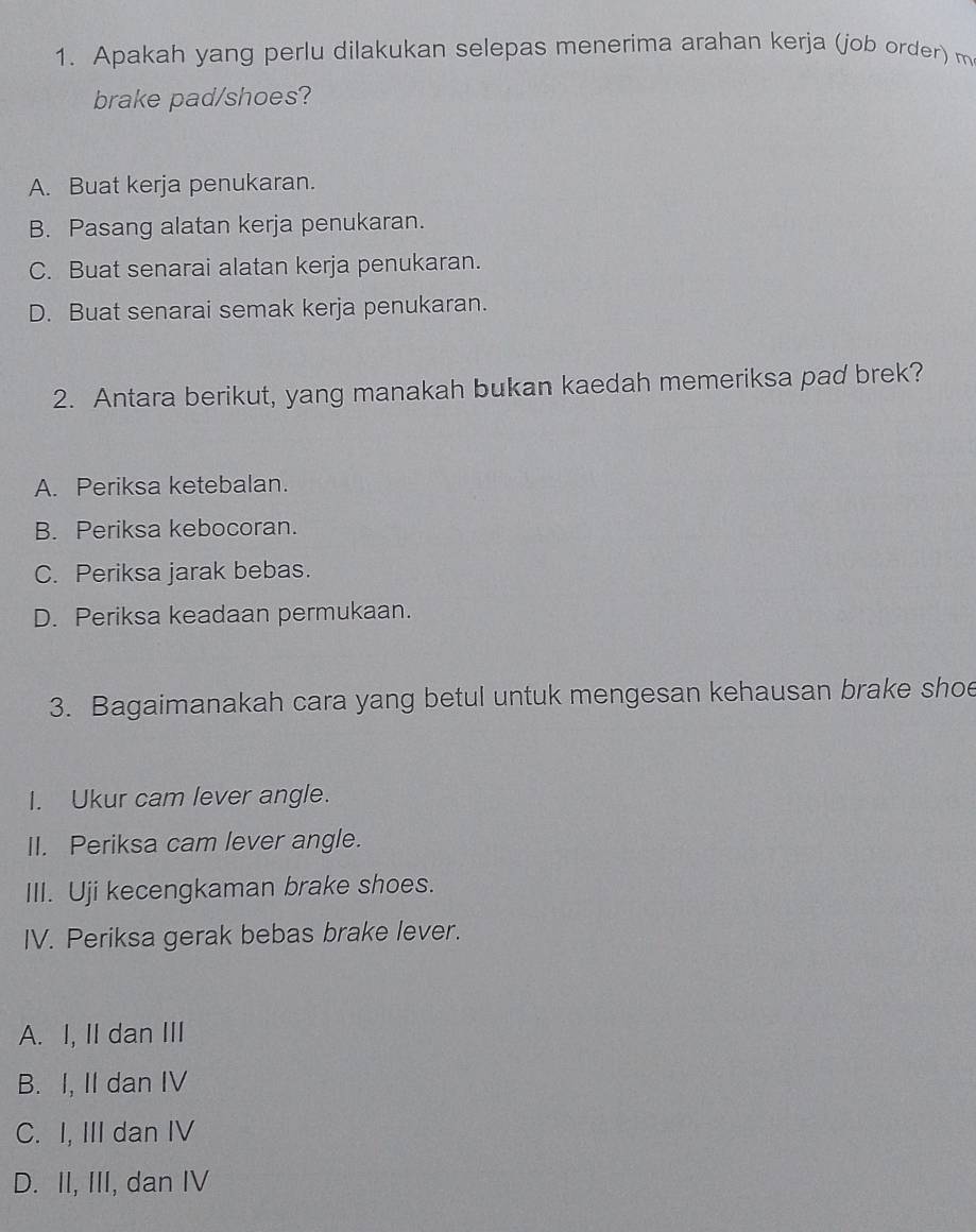 Apakah yang perlu dilakukan selepas menerima arahan kerja (job order) m
brake pad/shoes?
A. Buat kerja penukaran.
B. Pasang alatan kerja penukaran.
C. Buat senarai alatan kerja penukaran.
D. Buat senarai semak kerja penukaran.
2. Antara berikut, yang manakah bukan kaedah memeriksa pad brek?
A. Periksa ketebalan.
B. Periksa kebocoran.
C. Periksa jarak bebas.
D. Periksa keadaan permukaan.
3. Bagaimanakah cara yang betul untuk mengesan kehausan brake shoe
I. Ukur cam lever angle.
II. Periksa cam lever angle.
III. Uji kecengkaman brake shoes.
IV. Periksa gerak bebas brake lever.
A. I, II dan III
B. I, II dan IV
C. I, III dan IV
D. II, III, dan IV