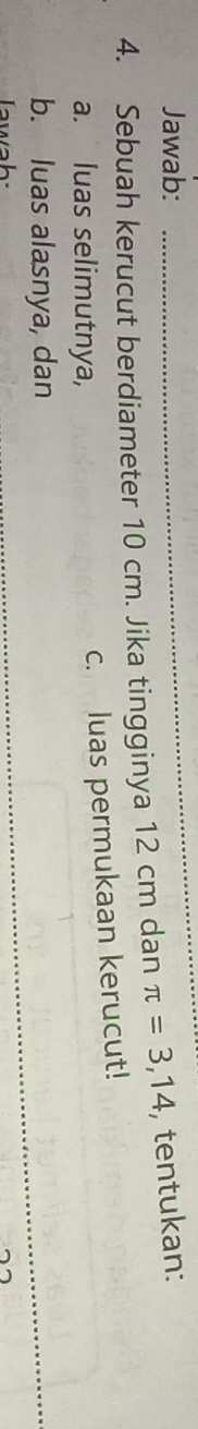 Jawab: 
4. Sebuah kerucut berdiameter 10 cm. Jika tingginya 12 cm dan π =3,14 , tentukan: 
a. luas selimutnya, 
c. luas permukaan kerucut! 
b. luas alasnya, dan 
Tawah: