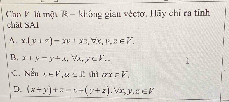 Cho V là một R − không gian véctơ. Hãy chỉ ra tính
chất SAI
A. x.(y+z)=xy+xz, forall x, y, z∈ V.
B. x+y=y+x, forall x, y∈ V..
C. Nếu x∈ V, alpha ∈ R thì alpha x∈ V.
D. (x+y)+z=x+(y+z), forall x, y, z∈ V