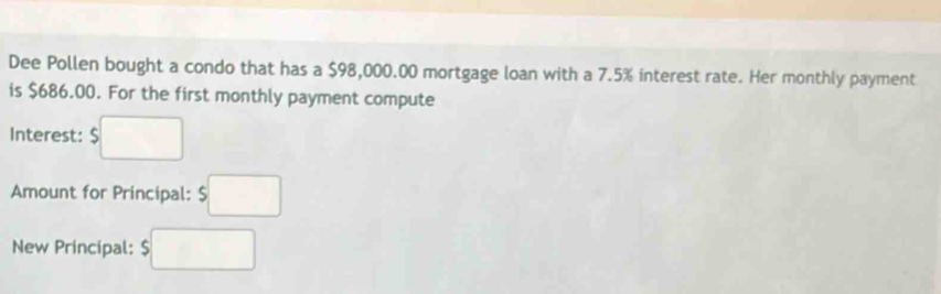 Dee Pollen bought a condo that has a $98,000.00 mortgage loan with a 7.5% interest rate. Her monthly payment 
is $686.00. For the first monthly payment compute 
Interest: $□
Amount for Principal: $□
New Principal: $□