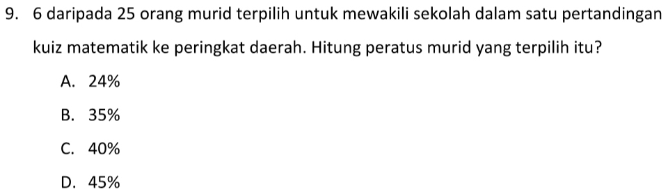 daripada 25 orang murid terpilih untuk mewakili sekolah dalam satu pertandingan
kuiz matematik ke peringkat daerah. Hitung peratus murid yang terpilih itu?
A. 24%
B. 35%
C. 40%
D. 45%