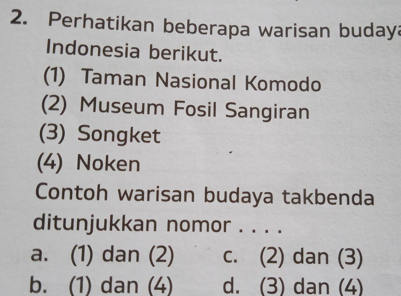 Perhatikan beberapa warisan budaya
Indonesia berikut.
(1) Taman Nasional Komodo
(2) Museum Fosil Sangiran
(3) Songket
(4) Noken
Contoh warisan budaya takbenda
ditunjukkan nomor . . . .
a. (1) dan (2) c. (2) dan (3)
b. (1) dan (4) d. (3) dan (4)