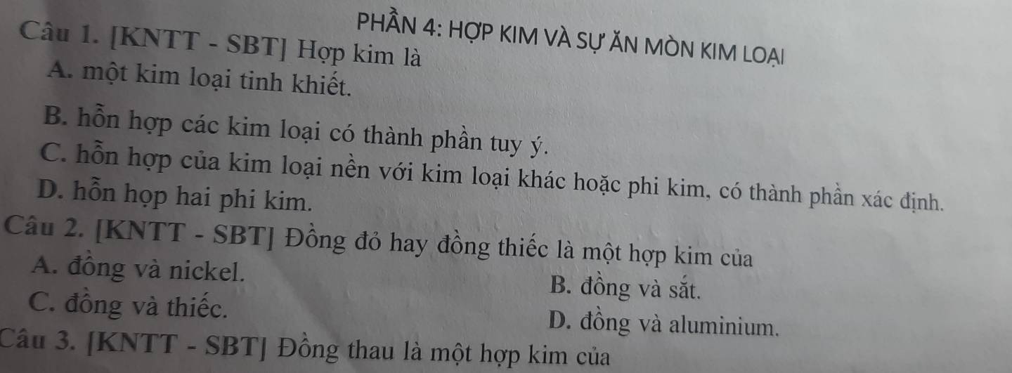 PHÂN 4: HợP KIM VÀ Sự ĂN MÒN KIM LOẠi
Câu 1. [KNTT - SBT] Hợp kim là
A. một kim loại tinh khiết.
B. hỗn hợp các kim loại có thành phần tuy ý.
C. hỗn hợp của kim loại nền với kim loại khác hoặc phi kim, có thành phần xác định.
D. hỗn họp hai phi kim.
Câu 2. [KNTT - SBT] Đồng đỏ hay đồng thiếc là một hợp kim của
A. đồng và nickel. B. đồng và sắt.
C. đồng và thiếc. D. đồng và aluminium.
Câu 3. [ KNTT - SBT ] Đồng thau là một hợp kim của