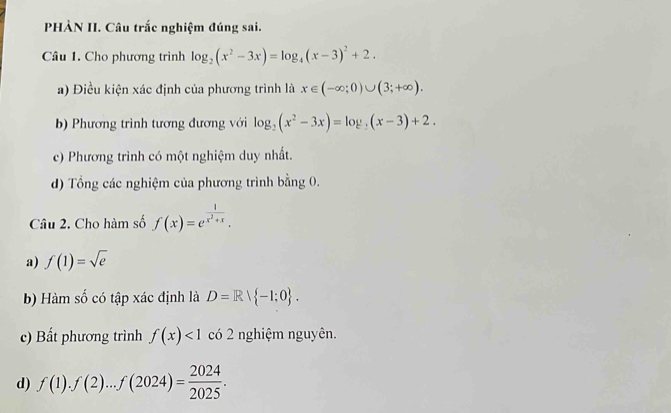 PHÀN II. Câu trắc nghiệm đúng sai. 
Câu 1. Cho phương trình log _2(x^2-3x)=log _4(x-3)^2+2. 
a) Điều kiện xác định của phương trình là x∈ (-∈fty ;0)∪ (3;+∈fty ). 
b) Phương trình tương đương với log _2(x^2-3x)=log _2(x-3)+2. 
c) Phương trình có một nghiệm duy nhất. 
d) Tổng các nghiệm của phương trình bằng 0. 
Câu 2. Cho hàm số f(x)=e^(frac 1)x^2+x. 
a) f(1)=sqrt(e)
b) Hàm số có tập xác định là D=Rvee  -1:0. 
c) Bất phương trình f(x)<1</tex> có 2 nghiệm nguyên. 
d) f(1).f(2)...f(2024)= 2024/2025 .