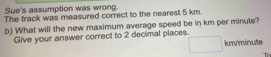 Sue's assumption was wrong. 
The track was measured correct to the nearest 5 km. 
b) What will the new maximum average speed be in km per minute? 
Give your answer correct to 2 decimal places.
km/minute
To