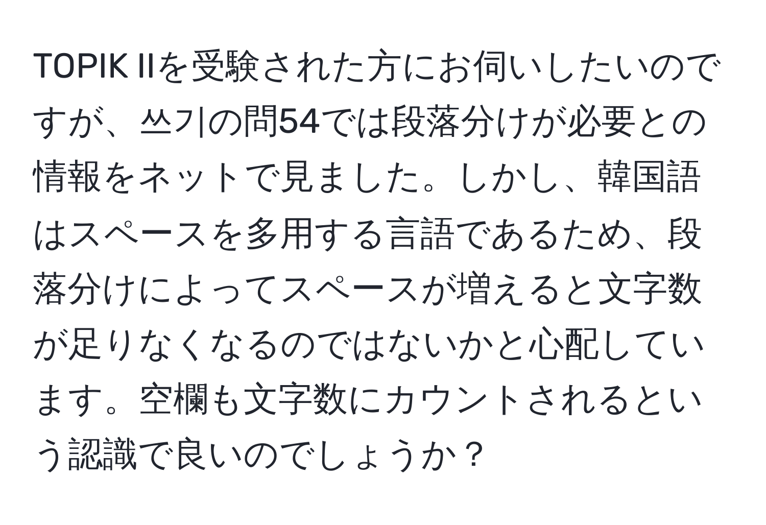 TOPIK IIを受験された方にお伺いしたいのですが、쓰기の問54では段落分けが必要との情報をネットで見ました。しかし、韓国語はスペースを多用する言語であるため、段落分けによってスペースが増えると文字数が足りなくなるのではないかと心配しています。空欄も文字数にカウントされるという認識で良いのでしょうか？