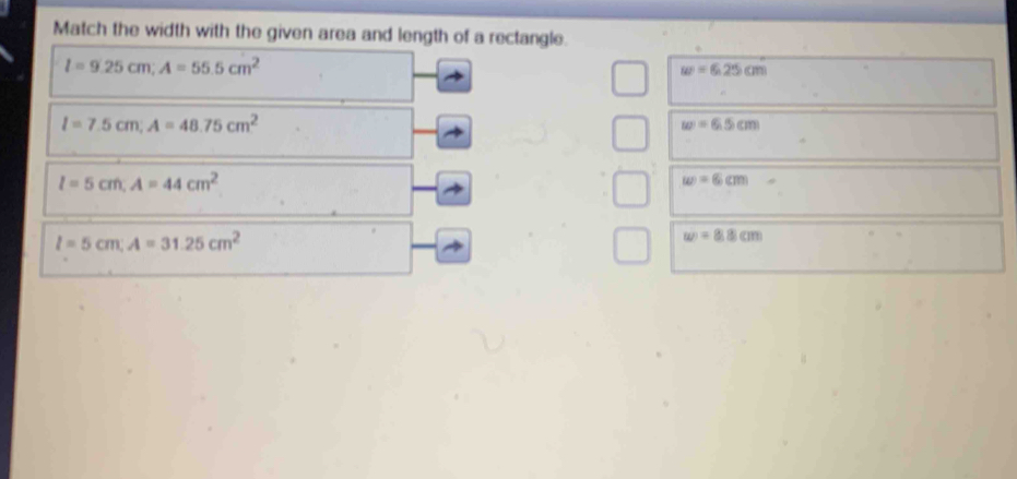 Match the width with the given area and length of a rectangle.
l=9.25cm; A=55.5cm^2
w=6.25cm
l=7.5cm; A=48.75cm^2
w=6.5cm
I=5cm, A=44cm^2
w=6cm
l=5cm, A=31.25cm^2
w=8.8cm