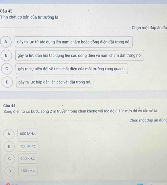 Tính chất cơ bản của từ trường là
Chọn một đáp án đứ
A gây ra lực từ tác dụng lên nam châm hoặc dòng điện đặt trong nó.
B gây ra lực đàn hồi tác dụng lên các dòng điện và nam châm đặt trong nó.
C gây ra sự biển đối về tính chất điện của môi trường xung quanh.
D gây ra lực hấp dẫn lên các vật đặt trong nó.
Câu 44
Sóng điện từ có bước sóng 2 m truyền trong chân không với tốc độ 3.10^8m/s thì có tần số là
Chọn một đáp án đúng
A 600 MHz.
B 150 MHz.
C 600 kHz.
D 150 kHz.