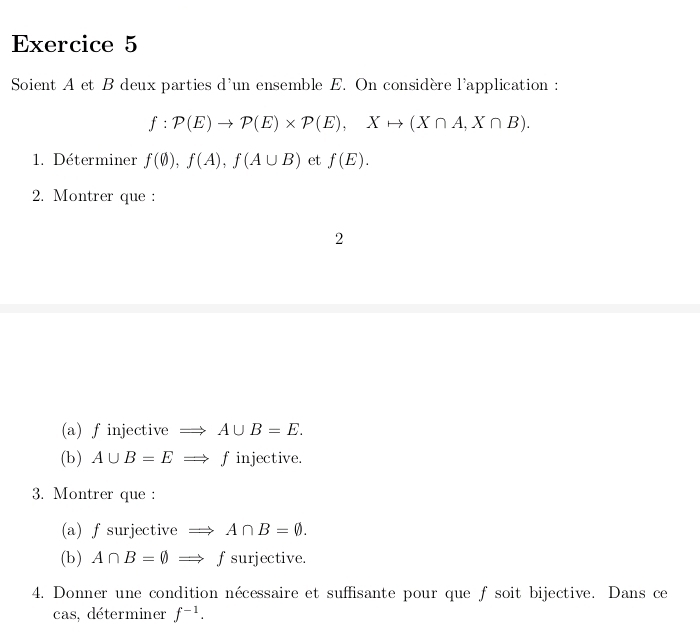 Soient A et B deux parties d'un ensemble E. On considère l'application :
f:P(E)to P(E)* P(E), Xto (X∩ A,X∩ B). 
1. Déterminer f(0), f(A), f(A∪ B) et f(E). 
2. Montrer que : 
2 
(a) finjective : Rightarrow A∪ B=E. 
(b) A∪ B=ERightarrow finjective. 
3. Montrer que : 
(a) f surjective Rightarrow A∩ B=varnothing. 
(b) A∩ B=varnothing Rightarrow f surjective. 
4. Donner une condition nécessaire et suffisante pour que f soit bijective. Dans ce 
cas, déterminer f^(-1).