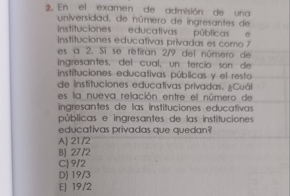 En el examen de admisión de una
universidad, de número de ingresantes de
instituciones educativas públicas e
instituciones educativas privadas es como 7
es a 2. Si se retiran 2/9 del número de
ingresantes, del cual, un tercio son de
instituciones educativas públicas y el resto
de instituciones educativas privadas. ¿Cuál
es la nueva relación entre el número de
ingresantes de las instituciones educativas 
públicas e ingresantes de las instituciones
educativas privadas que quedan?
A) 21/2
B) 27/2
C) 9/2
D) 19/3
E) 19/2