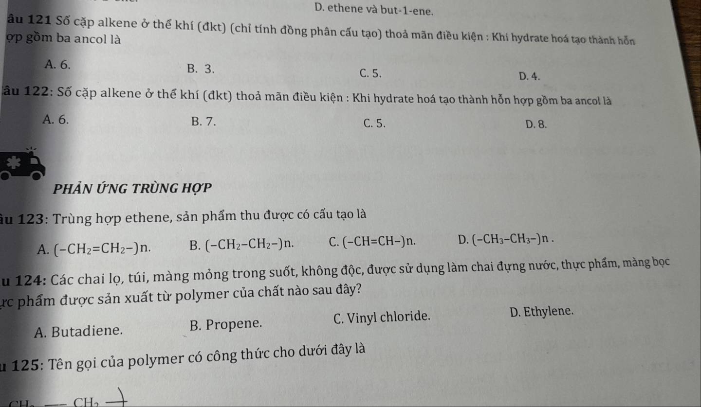 D. ethene và but-1-ene.
ầu 121 Số cặp alkene ở thể khí (đkt) (chỉ tính đồng phân cấu tạo) thoả mãn điều kiện : Khi hydrate hoá tạo thành hỗn
ợp gồm ba ancol là
A. 6. B. 3.
C. 5.
D. 4.
Sầu 122: Số cặp alkene ở thể khí (đkt) thoả mãn điều kiện : Khi hydrate hoá tạo thành hỗn hợp gồm ba ancol là
A. 6. B. 7. C. 5. D. 8.
PHẢN ỨNG TRỦNG Hợp
ầu 123 : Trùng hợp ethene, sản phẩm thu được có cấu tạo là
A. (-CH_2=CH_2-)n. B. (-CH_2-CH_2-)n. C. (-CH=CH-)n. D. (-CH_3-CH_3-)n. 
u 124: Các chai lọ, túi, màng mỏng trong suốt, không độc, được sử dụng làm chai đựng nước, thực phẩm, màng bọc
ực phẩm được sản xuất từ polymer của chất nào sau đây?
A. Butadiene. B. Propene. C. Vinyl chloride.
D. Ethylene.
u 125: Tên gọi của polymer có công thức cho dưới đây là
CH