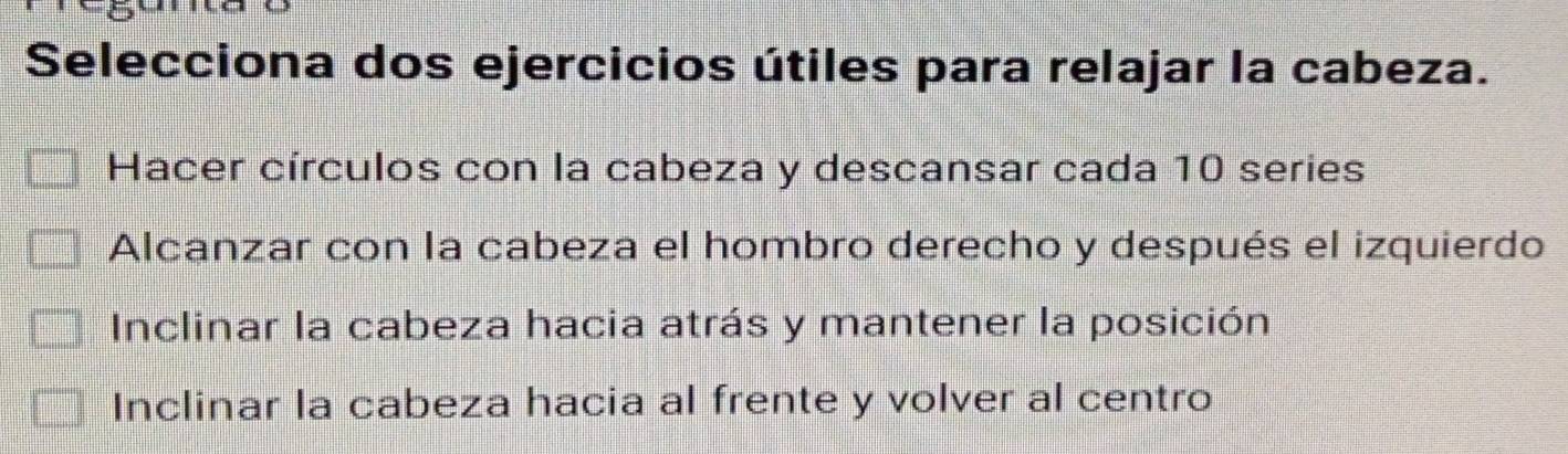 Selecciona dos ejercicios útiles para relajar la cabeza.
Hacer círculos con la cabeza y descansar cada 10 series
Alcanzar con la cabeza el hombro derecho y después el izquierdo
Inclinar la cabeza hacia atrás y mantener la posición
Inclinar la cabeza hacia al frente y volver al centro