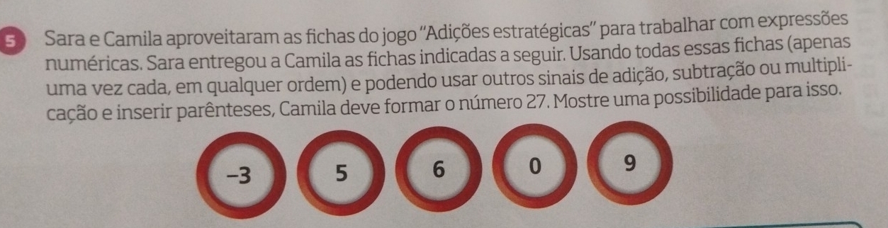 Sara e Camila aproveitaram as fichas do jogo ''Adições estratégicas'' para trabalhar com expressões 
numéricas. Sara entregou a Camila as fichas indicadas a seguir. Usando todas essas fichas (apenas 
uma vez cada, em qualquer ordem) e podendo usar outros sinais de adição, subtração ou multipli- 
cação e inserir parênteses, Camila deve formar o número 27. Mostre uma possibilidade para isso.
-3
5
6
0
9