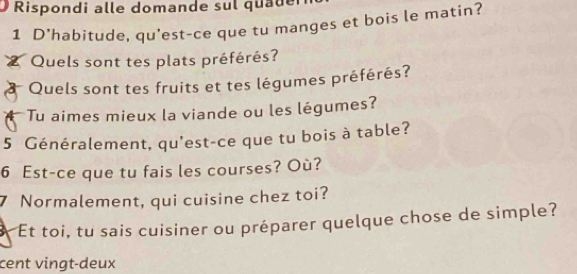 Rispondi alle domande sul quader 
1 D'habitude, qu'est-ce que tu manges et bois le matin? 
Quels sont tes plats préférés? 
* Quels sont tes fruits et tes légumes préférés? 
Tu aimes mieux la viande ou les légumes? 
5 Généralement, qu'est-ce que tu bois à table? 
6 Est-ce que tu fais les courses? Où? 
7 Normalement, qui cuisine chez toi? 
Et toi, tu sais cuisiner ou préparer quelque chose de simple? 
cent vingt-deux