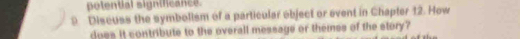 potential significance. 
9 Discuss the symbollsm of a particular ebject or event in Chapter 12. How 
does it contribute to the overall message or themes of the story?