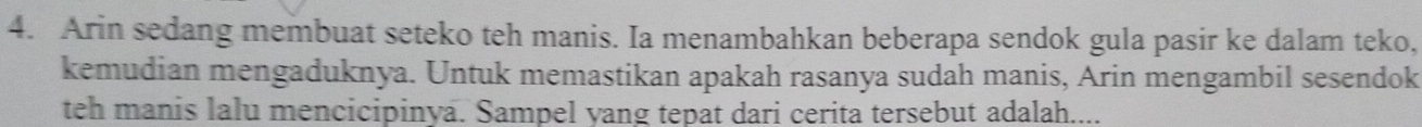 Arin sedang membuat seteko teh manis. Ia menambahkan beberapa sendok gula pasir ke dalam teko, 
kemudian mengaduknya. Untuk memastikan apakah rasanya sudah manis, Arin mengambil sesendok 
teh manis lalu mencicipinya. Sampel yang tepat dari cerita tersebut adalah....