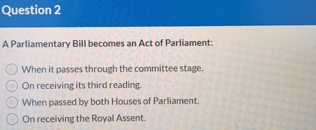 A Parliamentary Bill becomes an Act of Parliament:
When it passes through the committee stage.
On receiving its third reading.
When passed by both Houses of Parliament.
On receiving the Royal Assent.