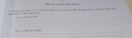 Luyện tập chung 
1. Trong tủi vải có 3 viên bì xanh và 2 viên bì đô. Không nhìn vào túi, làm thể 
nào bốc 1 lần mà được: 
_ 
a) 1 viên bi đò. 
_ 
_ 
_b) 1 viên bi xanh. 
_