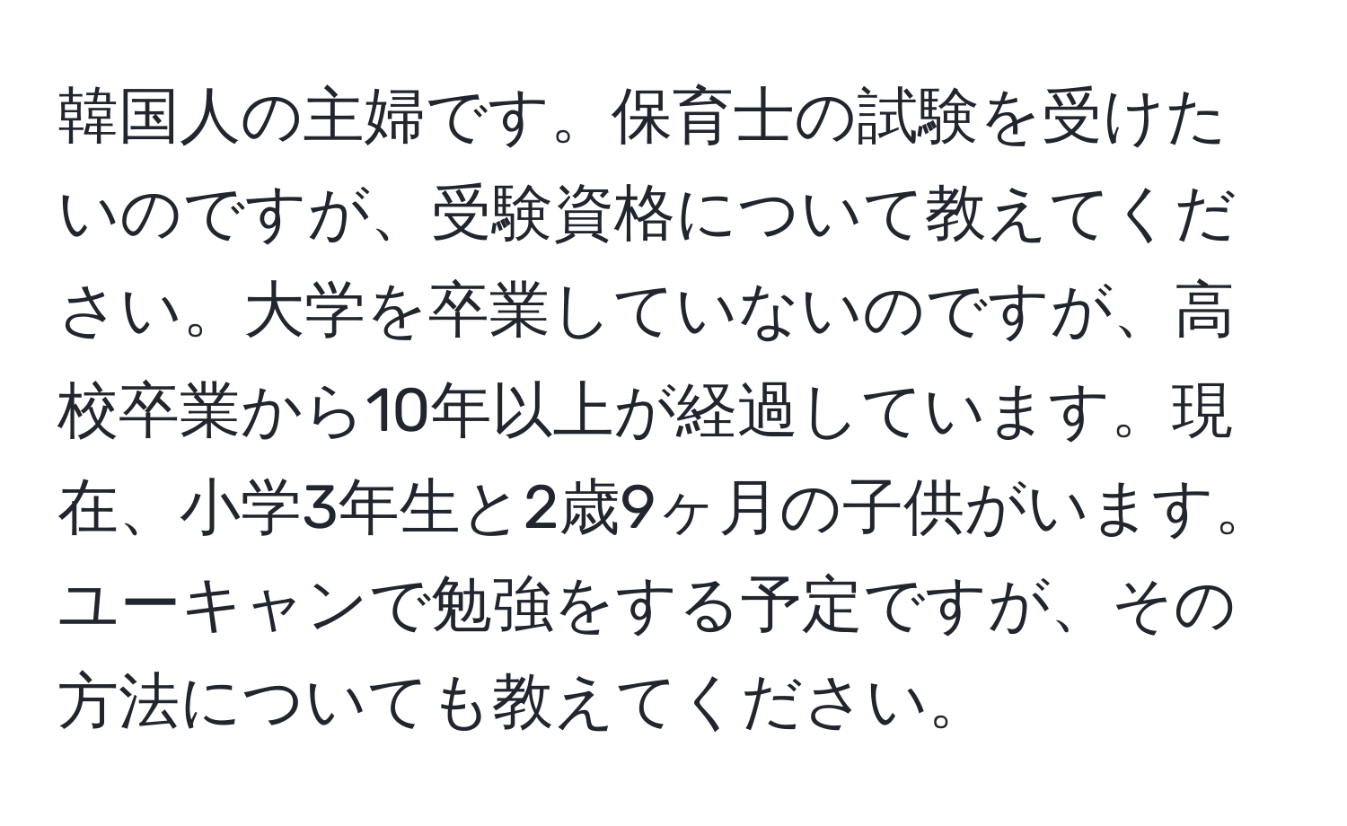 韓国人の主婦です。保育士の試験を受けたいのですが、受験資格について教えてください。大学を卒業していないのですが、高校卒業から10年以上が経過しています。現在、小学3年生と2歳9ヶ月の子供がいます。ユーキャンで勉強をする予定ですが、その方法についても教えてください。