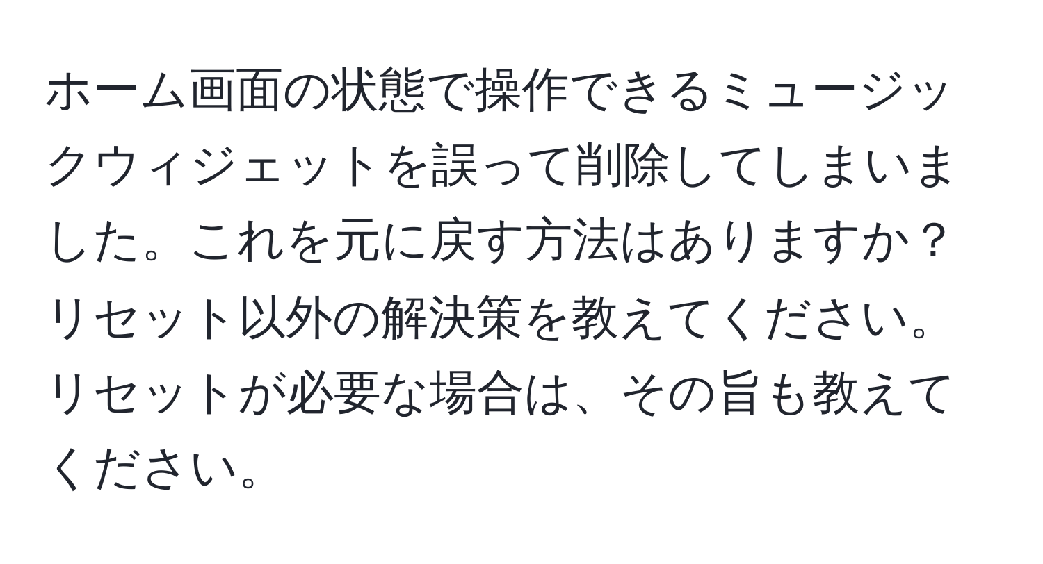 ホーム画面の状態で操作できるミュージックウィジェットを誤って削除してしまいました。これを元に戻す方法はありますか？リセット以外の解決策を教えてください。リセットが必要な場合は、その旨も教えてください。