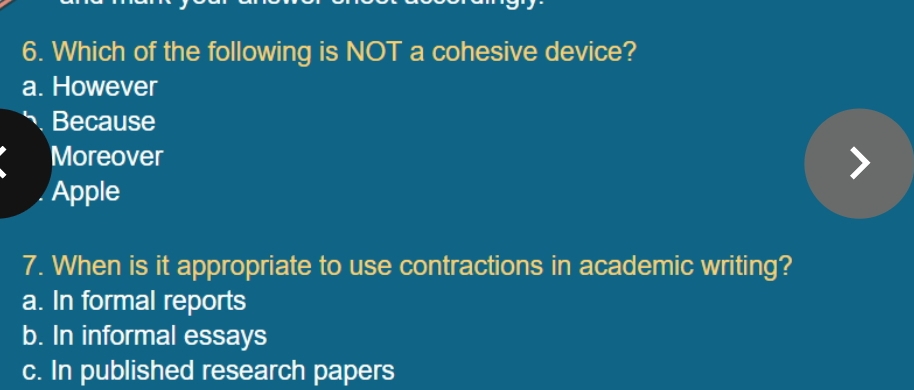 Which of the following is NOT a cohesive device?
a. However
Because
Moreover
Apple
7. When is it appropriate to use contractions in academic writing?
a. In formal reports
b. In informal essays
c. In published research papers