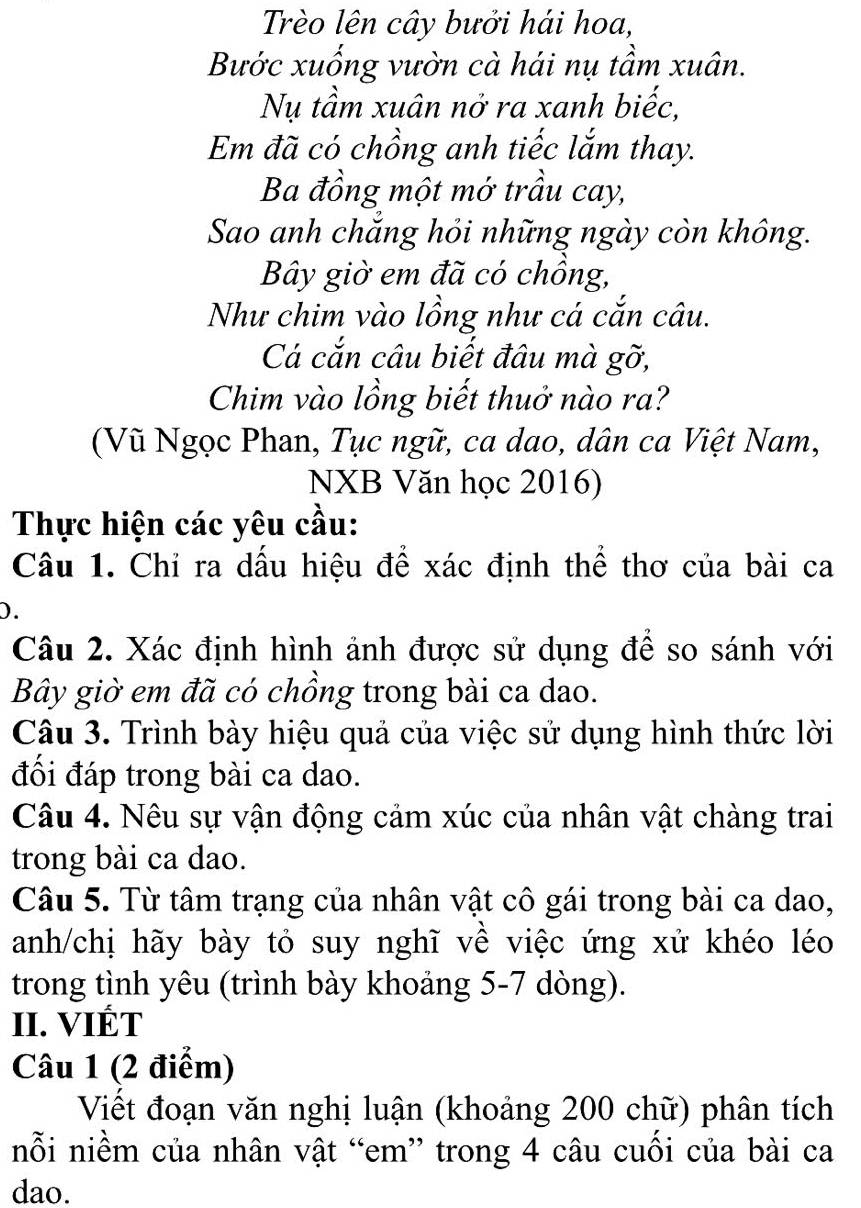 Trèo lên cây bưởi hái hoa, 
Bước xuống vườn cà hái nụ tầm xuân. 
Nụ tầm xuân nở ra xanh biếc, 
Em đã có chồng anh tiếc lắm thay. 
Ba đồng một mở trầu cay, 
Sao anh chắng hỏi những ngày còn không. 
Bây giờ em đã có chồng, 
Như chim vào lồng như cá cắn câu. 
Cá cắn câu biết đâu mà gỡ, 
Chim vào lồng biết thuở nào ra? 
(Vũ Ngọc Phan, Tục ngữ, ca dao, dân ca Việt Nam, 
NXB Văn học 2016) 
Thực hiện các yêu cầu: 
Câu 1. Chỉ ra dấu hiệu để xác định thể thơ của bài ca 
D. 
Câu 2. Xác định hình ảnh được sử dụng để so sánh với 
Bây giờ em đã có chồng trong bài ca dao. 
Câu 3. Trình bày hiệu quả của việc sử dụng hình thức lời 
đối đáp trong bài ca dao. 
Câu 4. Nêu sự vận động cảm xúc của nhân vật chàng trai 
trong bài ca dao. 
Câu 5. Từ tâm trạng của nhân vật cô gái trong bài ca dao, 
anh/chị hãy bày tỏ suy nghĩ về việc ứng xử khéo léo 
trong tình yêu (trình bày khoảng 5-7 dòng). 
II. VIÉT 
Câu 1 (2 điểm) 
Viết đoạn văn nghị luận (khoảng 200 chữ) phân tích 
nỗi niềm của nhân vật “em” trong 4 câu cuồi của bài ca 
dao.