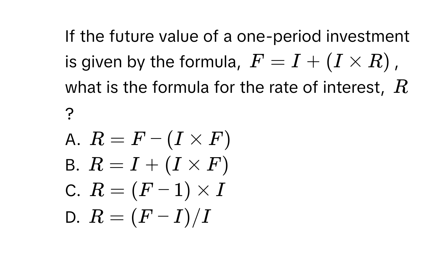 If the future value of a one-period investment is given by the formula, $F = I + (I * R)$, what is the formula for the rate of interest, $R$? 
A. $R = F - (I * F)$
B. $R = I + (I * F)$
C. $R = (F - 1) * I$
D. $R = (F - I) / I$