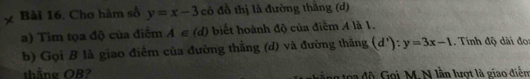 Cho hàm số y=x-3 có đồ thị là đường thằng (d) 
a) Tim tọa độ của điểm A∈ (d) biết hoành độ của điểm A là 1. 
b) Gọi B là giao điểm của đường thẳng (d) và đường thắng (d'):y=3x-1. Tính độ dài đo: 
thắng OB? 
g độ Gọi M. N lần lượt là giao điễn