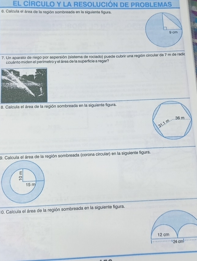 El cíRCULO Y La RESOLUCIÓn de PROBLEMAS 
6. Calcula el área de la región sombreada en la siguiente figura. 
7. Un aparato de riego por aspersión (sistema de rociado) puede cubrir una región circular de 7 m de radio 
¿cuánto miden el perímetro y el área de la superficie a regar? 
8. Calcula el área de la región sombreada en la siguiente figura. 
9. Calcula el área de la región sombreada (corona circular) en la siguiente figura. 
10. Calcula el área de la región sombreada en la siguiente figura.