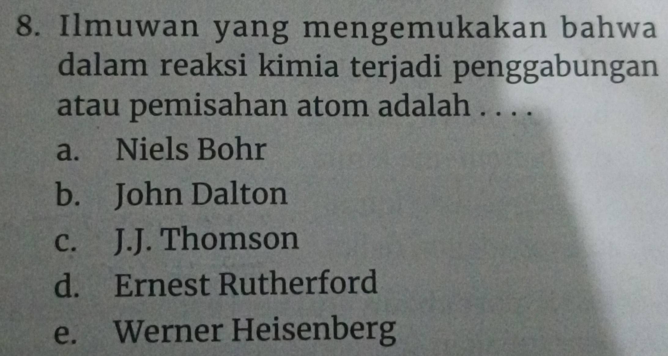 Ilmuwan yang mengemukakan bahwa
dalam reaksi kimia terjadi penggabungan
atau pemisahan atom adalah . . . .
a. Niels Bohr
b. John Dalton
c. J.J. Thomson
d. Ernest Rutherford
e. Werner Heisenberg