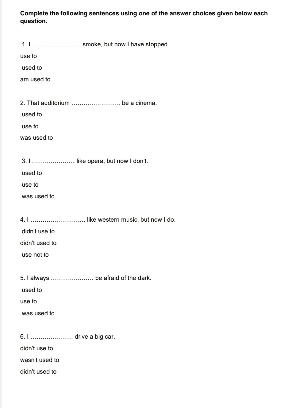 Complete the following sentences using one of the answer choices given below each
question.
1. I _smoke, but now I have stopped.
use to
used to
am used to
2. That auditorium _be a cinema.
used to
use to
was used to
3. 1 _like opera, but now I don't.
used to
use to
was used to
4. 1 _like western music, but now I do.
didn't use to
didn't used to
use not to
5. I always _be afraid of the dark.
used to
use to
was used to
6. I _drive a big car.
didn't use to
wasn't used to
didn't used to