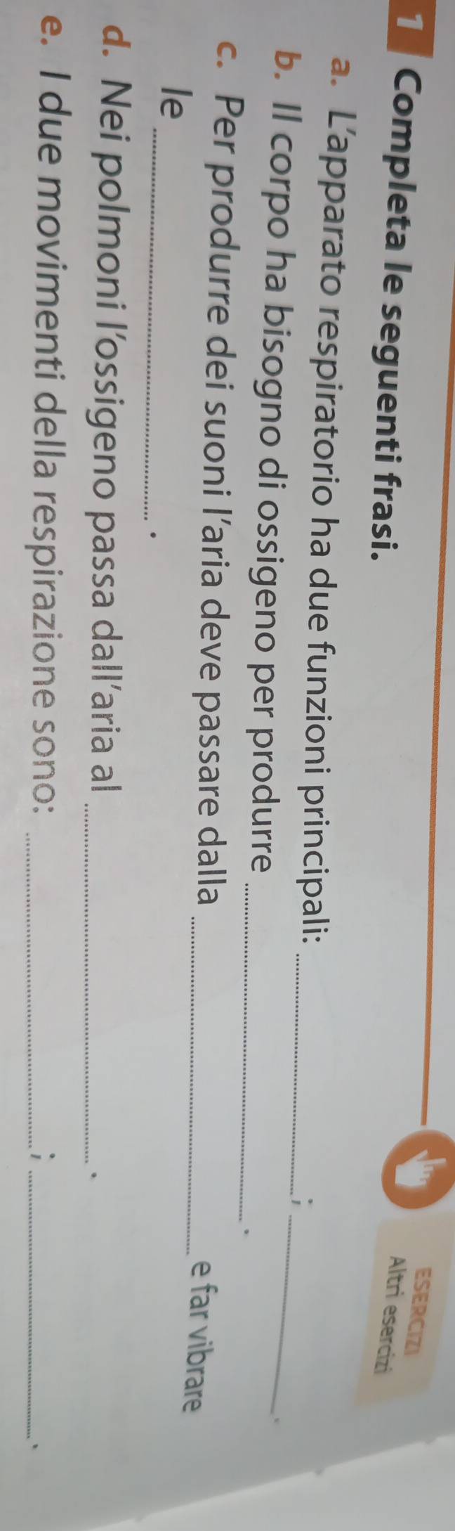 ESERCIZI 
Completa le seguenti frasi. 
Altri esercizi 
a. L’apparato respiratorio ha due funzioni principali: _; 
: 
b. Il corpo ha bisogno di ossigeno per produrre __. 
c. Per produrre dei suoni l’aria deve passare dalla_ 
e far vibrare 
_ 
le 
. 
d. Nei polmoni l’ossigeno passa dall’aria al _. 
e. I due movimenti della respirazione sono: __`