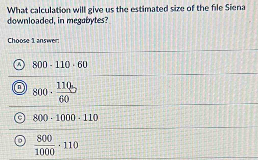 What calculation will give us the estimated size of the file Siena
downloaded, in megabytes?
Choose 1 answer:
A 800· 110· 60
B 800· frac 110bcirc circ 60
C 800· 1000· 110
D  800/1000 · 110