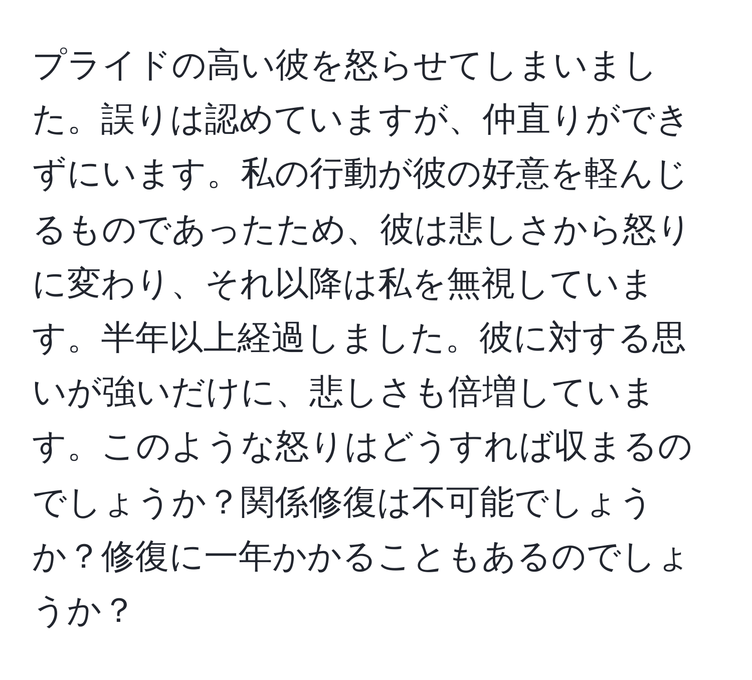 プライドの高い彼を怒らせてしまいました。誤りは認めていますが、仲直りができずにいます。私の行動が彼の好意を軽んじるものであったため、彼は悲しさから怒りに変わり、それ以降は私を無視しています。半年以上経過しました。彼に対する思いが強いだけに、悲しさも倍増しています。このような怒りはどうすれば収まるのでしょうか？関係修復は不可能でしょうか？修復に一年かかることもあるのでしょうか？