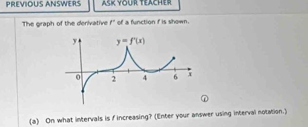 PREVIOUS ANSWERS ASK YOUR TEACHER
The graph of the derivative f' of a function f is shown.
①
(a) On what intervals is f increasing? (Enter your answer using interval notation.)