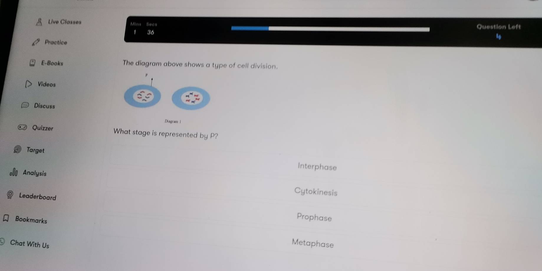 Live Classes Mins Secs
Question Left
1 36
Practice
E-Books The diagram above shows a type of cell division.
Videos
Discuss
Diagram 1
Quizzer What stage is represented by P?
Target Interphase
Analysis Cytokinesis
Leaderboard Prophase
Bookmarks
Chat With Us
Metaphase