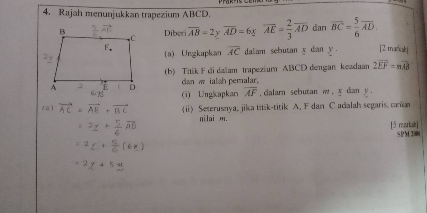 Prakts Cen 
4. Rajah menunjukkan trapezium ABCD. 
Diberi overline AB=2 ν overline AD=6xoverline AE= 2/3 overline AD dan overline BC= 5/6 overline AD. 
[2 markah] 
(a) Ungkapkan overline AC dalam sebutan x dan y. 
(b) Titik F di dalam trapezium ABCD dengan keadaan 2overline EF=moverline AB
dan m ialah pemalar, 
(i) Ungkapkan overline AF , dalam sebutan m, x dan y. 
(ii) Seterusnya, jika titik-titik A, F dan C adalah segaris, carikan 
nilai m. 
[5 markah] 
SPM 2006