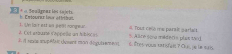 Soulignez les sujets. 
b. Entourez leur attribut. 
1. Un loir est un petit rongeur. 4. Tout cela me paraît parfait. 
2. Cet arbuste s'appelle un hibiscus 5. Alice sera médecin plus tard. 
3. Il resta stupéfalt devant mon déguisement. 6. Êtes-vous satisfait ? Oui, je le suis.